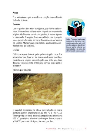 Cozinheiro 2
É o método em que se realiza a cocção em ambiente
fechado: o forno.
Brasear
Usa-se gordura para selar os vegetais, que depois serão co-
zidos. Neste método utilizam-se os vegetais em seu tamanho
original. O alimento, envolto em gordura, é levado à pane-
la e tampado. O vegetal deve ser molhado com o próprio
suco, que será formado por meio do cozimento, de tempos
em tempos. Muitas vezes esse molho é usado como acom-
panhamento do alimento.
Guisar
Selar: Processo usado para
que a perda dos sucos inter-
nos dos alimentos seja míni-
ma. Os açúcares dos alimen-
tos da parte externa são
caramelizados e os sucos dos
alimentos são preservados.
Difere do ato de brasear principalmente pelo corte dos
alimentos, que deve ser do tamanho de uma mordida.
Cozinha-se o vegetal num refogado, que pode ter a base
de água, vinho ou leite. O molho é servido junto com o
alimento.
Fritura por imersão
O vegetal, empanado ou não, é mergulhado em muita
gordura quente, à temperatura de 160 °C a 180 °C. A
fritura pode ser feita em duas etapas: uma imersão a
120 °C, para que o alimento cozinhe por dentro; e outra
a 180 ºC, para que ele fque crocante por fora.
Arco Ocupacional G a s t r o n o m i a 17
Assar
©SimonBelcher/Easypix
 