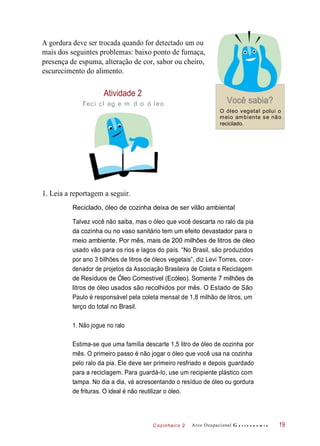 Cozinheiro 2
A gordura deve ser trocada quando for detectado um ou
mais dos seguintes problemas: baixo ponto de fumaça,
presença de espuma, alteração de cor, sabor ou cheiro,
escurecimento do alimento.
Atividade 2
reci cl ag e m d o ó leo Você sabia?
O óleo vegetal polui o
meio ambiente se não
reciclado.
1. Leia a reportagem a seguir.
Reciclado, óleo de cozinha deixa de ser vilão ambiental
Talvez você não saiba, mas o óleo que você descarta no ralo da pia
da cozinha ou no vaso sanitário tem um efeito devastador para o
meio ambiente. Por mês, mais de 200 milhões de litros de óleo
usado vão para os rios e lagos do país. “No Brasil, são produzidos
por ano 3 bilhões de litros de óleos vegetais”, diz Levi Torres, coor-
denador de projetos da Associação Brasileira de Coleta e Reciclagem
de Resíduos de Óleo Comestível (Ecóleo). Somente 7 milhões de
litros de óleo usados são recolhidos por mês. O Estado de São
Paulo é responsável pela coleta mensal de 1,8 milhão de litros, um
terço do total no Brasil.
1. Não jogue no ralo
Estima-se que uma família descarte 1,5 litro de óleo de cozinha por
mês. O primeiro passo é não jogar o óleo que você usa na cozinha
pelo ralo da pia. Ele deve ser primeiro resfriado e depois guardado
para a reciclagem. Para guardá-lo, use um recipiente plástico com
tampa. No dia a dia, vá acrescentando o resíduo de óleo ou gordura
de frituras. O ideal é não reutilizar o óleo.
Arco Ocupacional G a s t r o n o m i a 19
 