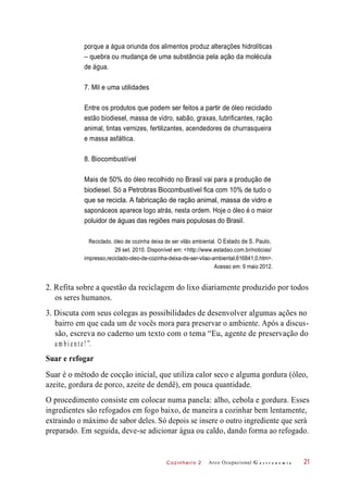 Cozinheiro 2
porque a água oriunda dos alimentos produz alterações hidrolíticas
– quebra ou mudança de uma substância pela ação da molécula
de água.
7. Mil e uma utilidades
Entre os produtos que podem ser feitos a partir de óleo reciclado
estão biodiesel, massa de vidro, sabão, graxas, lubrificantes, ração
animal, tintas vernizes, fertilizantes, acendedores de churrasqueira
e massa asfáltica.
8. Biocombustível
Mais de 50% do óleo recolhido no Brasil vai para a produção de
biodiesel. Só a Petrobras Biocombustível fica com 10% de tudo o
que se recicla. A fabricação de ração animal, massa de vidro e
saponáceos aparece logo atrás, nesta ordem. Hoje o óleo é o maior
poluidor de águas das regiões mais populosas do Brasil.
Reciclado, óleo de cozinha deixa de ser vilão ambiental. O Estado de S. Paulo,
29 set. 2010. Disponível em: <http://www.estadao.com.br/noticias/
impresso,reciclado-oleo-de-cozinha-deixa-de-ser-vilao-ambiental,616841,0.htm>.
Acesso em: 9 maio 2012.
2. Refita sobre a questão da reciclagem do lixo diariamente produzido por todos
os seres humanos.
3. Discuta com seus colegas as possibilidades de desenvolver algumas ações no
bairro em que cada um de vocês mora para preservar o ambiente. Após a discus-
são, escreva no caderno um texto com o tema “Eu, agente de preservação do
a m bi e n t e! ”.
Suar e refogar
Suar é o método de cocção inicial, que utiliza calor seco e alguma gordura (óleo,
azeite, gordura de porco, azeite de dendê), em pouca quantidade.
O procedimento consiste em colocar numa panela: alho, cebola e gordura. Esses
ingredientes são refogados em fogo baixo, de maneira a cozinhar bem lentamente,
extraindo o máximo de sabor deles. Só depois se insere o outro ingrediente que será
preparado. Em seguida, deve-se adicionar água ou caldo, dando forma ao refogado.
Arco Ocupacional G a s t r o n o m i a 21
 