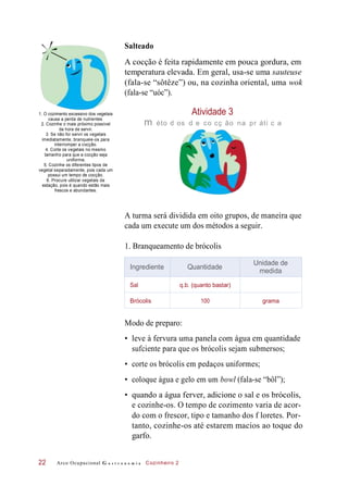 Salteado
A cocção é feita rapidamente em pouca gordura, em
temperatura elevada. Em geral, usa-se uma sauteuse
(fala-se “sôtêze”) ou, na cozinha oriental, uma wok
(fala-se “uóc”).
1. O cozimento excessivo dos vegetais
causa a perda de nutrientes.
2. Cozinhe o mais próximo possível
da hora de servir.
3. Se não for servir os vegetais
imediatamente, branqueie-os para
interromper a cocção.
4. Corte os vegetais no mesmo
tamanho para que a cocção seja
uniforme.
5. Cozinhe os diferentes tipos de
vegetal separadamente, pois cada um
possui um tempo de cocção.
6. Procure utilizar vegetais da
estação, pois é quando estão mais
frescos e abundantes.
Atividade 3
m éto d os d e co cç ão na pr áti c a
A turma será dividida em oito grupos, de maneira que
cada um execute um dos métodos a seguir.
1. Branqueamento de brócolis
Modo de preparo:
• leve à fervura uma panela com água em quantidade
sufciente para que os brócolis sejam submersos;
• corte os brócolis em pedaços uniformes;
• coloque água e gelo em um bowl (fala-se “bôl”);
• quando a água ferver, adicione o sal e os brócolis,
e cozinhe-os. O tempo de cozimento varia de acor-
do com o frescor, tipo e tamanho dos f loretes. Por-
tanto, cozinhe-os até estarem macios ao toque do
garfo.
Arco Ocupacional G a s t r o n o m i a Cozinheiro 222
Ingrediente Quantidade
Unidade de
medida
Sal q.b. (quanto bastar)
Brócolis 100 grama
 