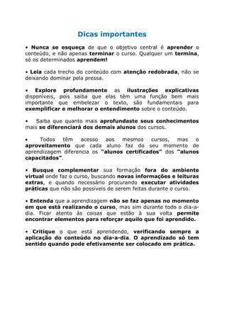 Dicas importantes
• Nunca se esqueça de que o objetivo central é aprender o
conteúdo, e não apenas terminar o curso. Qualquer um termina,
só os determinados aprendem!
• Leia cada trecho do conteúdo com atenção redobrada, não se
deixando dominar pela pressa.
• Explore profundamente as ilustrações explicativas
disponíveis, pois saiba que elas têm uma função bem mais
importante que embelezar o texto, são fundamentais para
exemplificar e melhorar o entendimento sobre o conteúdo.
• Saiba que quanto mais aprofundaste seus conhecimentos
mais se diferenciará dos demais alunos dos cursos.
Todos têm acesso aos mesmos cursos, mas o
aproveitamento que cada aluno faz do seu momento de
aprendizagem diferencia os “alunos certificados” dos “alunos
capacitados”.
• Busque complementar sua formação fora do ambiente
virtual onde faz o curso, buscando novas informações e leituras
extras, e quando necessário procurando executar atividades
práticas que não são possíveis de serem feitas durante o curso.
• Entenda que a aprendizagem não se faz apenas no momento
em que está realizando o curso, mas sim durante todo o dia-a-
dia. Ficar atento às coisas que estão à sua volta permite
encontrar elementos para reforçar aquilo que foi aprendido.
• Critique o que está aprendendo, verificando sempre a
aplicação do conteúdo no dia-a-dia. O aprendizado só tem
sentido quando pode efetivamente ser colocado em prática.
 