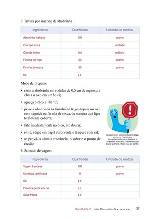 Cozinheiro 2
7. Fritura por imersão de abobrinha
Modo de preparo:
• corte a abobrinha em rodelas de 0,5 cm de espessura
e bata o ovo em um bowl;
• aqueça o óleo a 180 °C;
• passe a abobrinha na farinha de trigo, depois no ovo
e em seguida na farinha de rosca, de maneira que fque
totalmente coberta;
• frite imediatamente no óleo, até dourar;
• retire, seque em papel absorvente e tempere com sal;
• ao prová-la sinta a crocância, o sabor e o ponto de
cocção.
Cuidado com a temperatura do óleo:
se estiver muito baixa,
o empanamento vai se desfazer e,
se estiver muito alta, a abobrinha vai
dourar por fora e ficar crua por dentro.
8. Salteado de vagens
Arco Ocupacional G a s t r o n o m i a 27
Ingrediente Quantidade Unidade de medida
Abobrinha italiana 100 grama
Ovo tipo extra 1 unidade
Óleo de milho 180 mililitro
Farinha de trigo 20 grama
Farinha de rosca 50 grama
Sal q.b.
Ingrediente Quantidade Unidade de medida
Vagem francesa 100 grama
Manteiga clarificada 5 grama
Sal q.b.
Pimenta-preta em pó q.b.
Salsa fresca q.b.
 