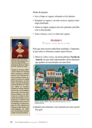 Modo de preparo:
• lave e limpe as vagens, retirando os fos laterais;
• branqueie as vagens e, em uma sauteuse, aqueça a man-
teiga clarifcada;
• salteie as vagens, tempere com sal e pimenta e polvilhe
com a salsa picada;
• sinta a textura, a cor e o sabor das vagens.
Atividade 4
Fresco r d os ali m e ntos
Para que uma receita tenha bom resultado, é importan-
te que todos os alimentos usados sejam frescos.
Tarsila do Amaral, Autorretrato I,
1924. Óleo sobre papel-tela, 38 cm
x 32,5 cm. Acervo Artístico-
cultural dos Palácios do Governo
do Estado de São Paulo. Palácio
Boa Vista, Campos do Jordão.
1. Observe a obra A feira, da artista plástica Tarsila do
Amaral, em que estão representados vários alimentos
que podem ser encontrados em uma feira.
Tarsila do Amaral (1886-
-1973) nasceu em Capivari
(SP) e começou a estudar
arte em 1916. Aprendeu pri-
meiro escultura; depois, de-
senho e pintura no ateliê
Pedro Alexandrino, em São
Paulo. Fez parte da Semana
de Arte Moderna em 1922,
com Mário de Andrade,
Oswald de Andrade, Menotti
Del Picchia e Anita Malfatti,
entre outros. Sua obra mais
famosa, Abaporu, é de 1928.
A obra foi o símbolo do Ma-
nifesto Antropófago, que se
propunha a construir uma
arte brasileira após consumir
e transformar a cultura euro-
peia. Em 1951, participou da
I Bienal de São Paulo e foi
homenageada, em 1969,
com uma exposição chamada
Tarsila, 50 anos de pintura.
Tarsila do Amaral. A feira I, 1924. Óleo sobre tela, 60,8 cm x 73,1 cm.
Coleção particular.
a) Qual(is) dos alimentos você colocaria em uma receita?
Por quê?
Arco Ocupacional G a s t r o n o m i a Cozinheiro 228
©TarsiladoAmaralEmpreendimentos
Foto©RomuloFialdini
"©TarsiladoAmaralEmpreendimentos
Foto©RomuloFialdini"
 