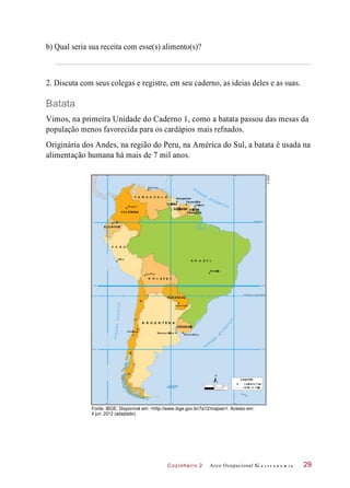 Cozinheiro 2
b) Qual seria sua receita com esse(s) alimento(s)?
2. Discuta com seus colegas e registre, em seu caderno, as ideias deles e as suas.
Batata
Vimos, na primeira Unidade do Caderno 1, como a batata passou das mesas da
população menos favorecida para os cardápios mais refnados.
Originária dos Andes, na região do Peru, na América do Sul, a batata é usada na
alimentação humana há mais de 7 mil anos.
Fonte: IBGE. Disponível em: <http://www.ibge.gov.br/7a12/mapas/>. Acesso em:
4 jun. 2012 (adaptado).
Arco Ocupacional G a s t r o n o m i a 29
©IBGE
 