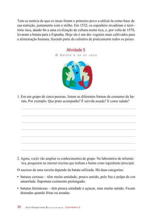 Tem-se notícia de que os incas foram o primeiro povo a utilizá-la como base de
sua nutrição, juntamente com o milho. Em 1532, os espanhóis invadiram o terri-
tório inca, dando fm a uma civilização de cultura muito rica, e, por volta de 1570,
levaram a batata para a Espanha. Hoje ela é um dos vegetais mais cultivados para
a alimentação humana, fazendo parte da culinária de praticamente todos os países.
Atividade 5
a Bat at a e s e us us os
1. Em um grupo de cinco pessoas, listem as diferentes formas de consumo da ba-
tata. Por exemplo: Que prato acompanha? É servida assada? E como salada?
2. Agora, vocês vão ampliar os conhecimentos do grupo. No laboratório de informá-
tica, pesquisem na internet receitas que tenham a batata como ingrediente principal.
O sucesso de uma receita depende da batata utilizada. Há duas categorias:
• batatas cerosas – têm muita umidade, pouco amido, pele fna e polpa de cor
amarelada. Suportam cozimento prolongado;
• batatas farináceas – têm pouca umidade e açúcar, mas muito amido. Ficam
douradas quando fritas ou assadas.
Arco Ocupacional G a s t r o n o m i a Cozinheiro 230
 