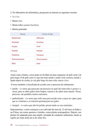 2. No laboratório de informática, pesquisem na internet as seguintes receitas:
• To r t i l ha .
• Batata rösti.
• Batata rolha ( pomme bouchon).
• Batata gratinada.
Arroz
Assim como a batata, o arroz pode ser dividido em duas categorias: de grão curto e de
grão longo. O de grão curto é o que tem mais amido e tende a fcar cremoso, úmido e
ligado depois de cozido; já o de grão longo fca mais solto, macio e leve.
O arroz também é classifcado de acordo com o processo de refnamento:
• polido – é o arroz que passa por um processo no qual são removidos o germe e a
casca, para se obter grãos mais limpos, macios e de sabor mais ameno. Nesse
processo, são perdidos muitos nutrientes.
• parboilizado – é o arroz que sofre uma pré-cocção com a casca no vapor, para
que as vitaminas e os minerais permaneçam nos grãos.
• integral – é o arroz que não foi polido, preservando-se seus nutrientes.
Supostamente, o arroz começou a ser cultivado há mais de 12 mil anos na Índia e
na China, em zonas quentes e úmidas, como planta semiaquática. Depois, seu
plantio foi adaptado para uma ampla variedade de condições ambientais, desde as
regiões de clima árido até as de clima frio.
Arco Ocupacional G a s t r o n o m i a Cozinheiro 234
Nome Como se fala
Dauphinoise Dôfinoáze
Duchesse Duchésse
Gruyère Gruiér
Noisette Noasete
Parisienne Parrisiene
Pomme bouchon Pome buchom
Rösti Rostí
 