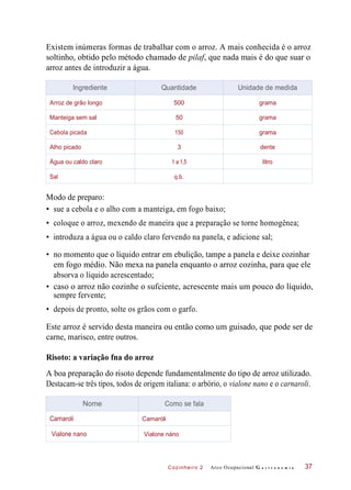 Cozinheiro 2
Existem inúmeras formas de trabalhar com o arroz. A mais conhecida é o arroz
soltinho, obtido pelo método chamado de pilaf, que nada mais é do que suar o
arroz antes de introduzir a água.
Modo de preparo:
• sue a cebola e o alho com a manteiga, em fogo baixo;
• coloque o arroz, mexendo de maneira que a preparação se torne homogênea;
• introduza a água ou o caldo claro fervendo na panela, e adicione sal;
• no momento que o líquido entrar em ebulição, tampe a panela e deixe cozinhar
em fogo médio. Não mexa na panela enquanto o arroz cozinha, para que ele
absorva o líquido acrescentado;
• caso o arroz não cozinhe o sufciente, acrescente mais um pouco do líquido,
• depois de pronto, solte os grãos com o garfo.
Este arroz é servido desta maneira ou então como um guisado, que pode ser de
carne, marisco, entre outros.
Risoto: a variação fna do arroz
A boa preparação do risoto depende fundamentalmente do tipo de arroz utilizado.
Destacam-se três tipos, todos de origem italiana: o arbório, o vialone nano e o carnaroli.
Arco Ocupacional G a s t r o n o m i a
sempre fervente;
37
Ingrediente Quantidade Unidade de medida
Arroz de grão longo 500 grama
Manteiga sem sal 50 grama
Cebola picada 150 grama
Alho picado 3 dente
Água ou caldo claro 1 a 1,5 litro
Sal q.b.
Nome Como se fala
Carnaroli Carnaróli
Vialone nano Vialone náno
 