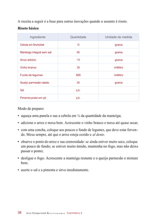 A receita a seguir é a base para outras inovações quando o assunto é risoto.
Risoto básico
Modo de preparo:
• aqueça uma panela e sue a cebola em ¼ da quantidade da manteiga;
• adicione o arroz e mexa bem. Acrescente o vinho branco e mexa até quase secar;
• com uma concha, coloque aos poucos o fundo de legumes, que deve estar ferven-
do. Mexa sempre, até que o arroz esteja cozido e al dente.
• observe o ponto do arroz e sua cremosidade: se ainda estiver muito seco, coloque
um pouco de fundo; se estiver muito úmido, mantenha no fogo, mas não deixe
passar o ponto;
• desligue o fogo. Acrescente a manteiga restante e o queijo parmesão e misture
bem;
• acerte o sal e a pimenta e sirva imediatamente.
Arco Ocupacional G a s t r o n o m i a Cozinheiro 238
Ingrediente Quantidade Unidade de medida
Cebola em brunoise 15 grama
Manteiga integral sem sal 45 grama
Arroz arbório 110 grama
Vinho branco 35 mililitro
Fundo de legumes 500 mililitro
Queijo parmesão ralado 35 grama
Sal q.b.
Pimenta-preta em pó q.b.
 