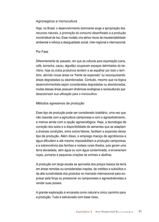 Cozinheiro 2
Agronegócio e monocultura
Hoje, no Brasil, o desenvolvimento dominante exige a apropriação dos
recursos naturais, a promoção do consumo desenfreado e a produção
incontrolável de lixo. Esse modelo cria sérios riscos de insustentabilidade
ambiental e reforça a desigualdade social, inter-regional e internacional.
Por Fase
Diferentemente do passado, em que as culturas para exportação (cana,
café, borracha, cacau, algodão) ocupavam espaços delimitados do ter-
ritório, hoje os ciclos produtivos tendem a se espalhar por todo o terri-
tório, abrindo novas áreas na “frente de expansão” ou reconquistando
áreas degradadas ou abandonadas. Contudo, mesmo que na lógica
desenvolvimentista sejam consideradas degradadas ou abandonadas,
muitas dessas áreas possuem dinâmicas ecológicas e socioculturais que
desautorizam sua utilização para o monocultivo.
Métodos agressivos de produção
Esse tipo de produção pode ser considerado totalitário, uma vez que
não coexiste com a agricultura camponesa e com o agroextrativismo,
e menos ainda com a opção agroecológica. Hoje, a tecnologia de
correção dos solos e a disponibilidade de sementes que se adaptam
a diversas condições, entre outros fatores, facilitam a expansão desse
tipo de produção. Além disso, o emprego maciço de agrotóxicos e
água dificultam e até mesmo impossibilitam a produção camponesa
e a sobrevivência das famílias e núcleos rurais ilhados, pois geram uma
terra devastada, sem água ou com água contaminada, e envenenam
roças, pomares e pequenas criações de animais e abelhas.
A produção em larga escala se aproveita dos preços baixos da terra
em áreas remotas ou consideradas inaptas, de créditos e subsídios e
da alta lucratividade dos produtos no mercado internacional para ex-
pulsar pela força ou pressionar os camponeses e agroextrativistas a
vender suas posses.
A grande exploração é encarada como natural e único caminho para
a produção. Tudo é estruturado com base nisso.
Arco Ocupacional G a s t r o n o m i a 41
 