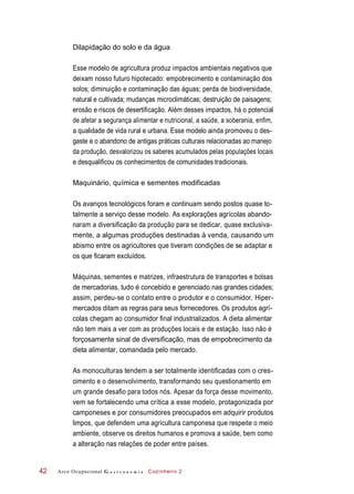 Dilapidação do solo e da água
Esse modelo de agricultura produz impactos ambientais negativos que
deixam nosso futuro hipotecado: empobrecimento e contaminação dos
solos; diminuição e contaminação das águas; perda de biodiversidade,
natural e cultivada; mudanças microclimáticas; destruição de paisagens;
erosão e riscos de desertificação. Além desses impactos, há o potencial
de afetar a segurança alimentar e nutricional, a saúde, a soberania, enfim,
a qualidade de vida rural e urbana. Esse modelo ainda promoveu o des-
gaste e o abandono de antigas práticas culturais relacionadas ao manejo
da produção, desvalorizou os saberes acumulados pelas populações locais
e desqualificou os conhecimentos de comunidades tradicionais.
Maquinário, química e sementes modificadas
Os avanços tecnológicos foram e continuam sendo postos quase to-
talmente a serviço desse modelo. As explorações agrícolas abando-
naram a diversificação da produção para se dedicar, quase exclusiva-
mente, a algumas produções destinadas à venda, causando um
abismo entre os agricultores que tiveram condições de se adaptar e
os que ficaram excluídos.
Máquinas, sementes e matrizes, infraestrutura de transportes e bolsas
de mercadorias, tudo é concebido e gerenciado nas grandes cidades;
assim, perdeu-se o contato entre o produtor e o consumidor. Hiper-
mercados ditam as regras para seus fornecedores. Os produtos agrí-
colas chegam ao consumidor final industrializados. A dieta alimentar
não tem mais a ver com as produções locais e de estação. Isso não é
forçosamente sinal de diversificação, mas de empobrecimento da
dieta alimentar, comandada pelo mercado.
As monoculturas tendem a ser totalmente identificadas com o cres-
cimento e o desenvolvimento, transformando seu questionamento em
um grande desafio para todos nós. Apesar da força desse movimento,
vem se fortalecendo uma crítica a esse modelo, protagonizada por
camponeses e por consumidores preocupados em adquirir produtos
limpos, que defendem uma agricultura camponesa que respeite o meio
ambiente, observe os direitos humanos e promova a saúde, bem como
a alteração nas relações de poder entre países.
Arco Ocupacional G a s t r o n o m i a Cozinheiro 242
 