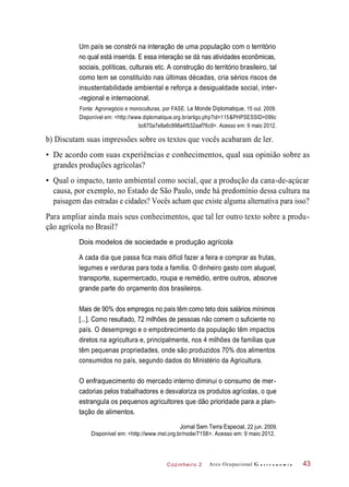 Cozinheiro 2
Um país se constrói na interação de uma população com o território
no qual está inserida. E essa interação se dá nas atividades econômicas,
sociais, políticas, culturais etc. A construção do território brasileiro, tal
como tem se constituído nas últimas décadas, cria sérios riscos de
insustentabilidade ambiental e reforça a desigualdade social, inter-
-regional e internacional.
Fonte: Agronegócio e monoculturas, por FASE. Le Monde Diplomatique, 15 out. 2009.
Disponível em: <http://www.diplomatique.org.br/artigo.php?id=115&PHPSESSID=099c
bc670a7e8a6c998a4f532aaf76c9>. Acesso em: 9 maio 2012.
b) Discutam suas impressões sobre os textos que vocês acabaram de ler.
• De acordo com suas experiências e conhecimentos, qual sua opinião sobre as
grandes produções agrícolas?
• Qual o impacto, tanto ambiental como social, que a produção da cana-de-açúcar
causa, por exemplo, no Estado de São Paulo, onde há predomínio dessa cultura na
paisagem das estradas e cidades? Vocês acham que existe alguma alternativa para isso?
Para ampliar ainda mais seus conhecimentos, que tal ler outro texto sobre a produ-
ção agrícola no Brasil?
Dois modelos de sociedade e produção agrícola
A cada dia que passa fica mais difícil fazer a feira e comprar as frutas,
legumes e verduras para toda a família. O dinheiro gasto com aluguel,
transporte, supermercado, roupa e remédio, entre outros, absorve
grande parte do orçamento dos brasileiros.
Mais de 90% dos empregos no país têm como teto dois salários mínimos
[...]. Como resultado, 72 milhões de pessoas não comem o suficiente no
país. O desemprego e o empobrecimento da população têm impactos
diretos na agricultura e, principalmente, nos 4 milhões de famílias que
têm pequenas propriedades, onde são produzidos 70% dos alimentos
consumidos no país, segundo dados do Ministério da Agricultura.
O enfraquecimento do mercado interno diminui o consumo de mer-
cadorias pelos trabalhadores e desvaloriza os produtos agrícolas, o que
estrangula os pequenos agricultores que dão prioridade para a plan-
tação de alimentos.
Jornal Sem Terra Especial, 22 jun. 2009.
Disponível em: <http://www.mst.org.br/node/7158>. Acesso em: 9 maio 2012.
Arco Ocupacional G a s t r o n o m i a 43
 