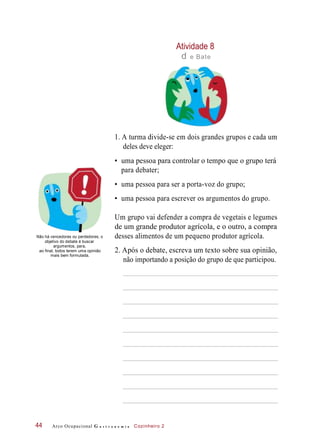 Atividade 8
d e Bate
1. A turma divide-se em dois grandes grupos e cada um
deles deve eleger:
• uma pessoa para controlar o tempo que o grupo terá
para debater;
• uma pessoa para ser a porta-voz do grupo;
• uma pessoa para escrever os argumentos do grupo.
Não há vencedores ou perdedores; o
objetivo do debate é buscar
argumentos, para,
ao final, todos terem uma opinião
mais bem formulada.
Um grupo vai defender a compra de vegetais e legumes
de um grande produtor agrícola, e o outro, a compra
desses alimentos de um pequeno produtor agrícola.
2. Após o debate, escreva um texto sobre sua opinião,
não importando a posição do grupo de que participou.
Arco Ocupacional G a s t r o n o m i a Cozinheiro 244
 