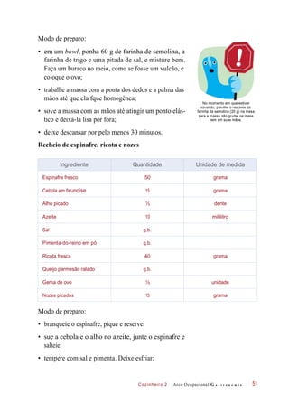Cozinheiro 2
Modo de preparo:
• em um bowl, ponha 60 g de farinha de semolina, a
farinha de trigo e uma pitada de sal, e misture bem.
Faça um buraco no meio, como se fosse um vulcão, e
coloque o ovo;
• trabalhe a massa com a ponta dos dedos e a palma das
mãos até que ela fque homogênea;
• sove a massa com as mãos até atingir um ponto elás-
tico e deixá-la lisa por fora;
No momento em que estiver
sovando, polvilhe o restante da
farinha de semolina (20 g) na mesa
para a massa não grudar na mesa
nem em suas mãos.
• deixe descansar por pelo menos 30 minutos.
Recheio de espinafre, ricota e nozes
Modo de preparo:
• branqueie o espinafre, pique e reserve;
• sue a cebola e o alho no azeite, junte o espinafre e
salteie;
• tempere com sal e pimenta. Deixe esfriar;
Arco Ocupacional G a s t r o n o m i a 51
Ingrediente Quantidade Unidade de medida
Espinafre fresco 50 grama
Cebola em brunoise 15 grama
Alho picado ½ dente
Azeite 10 mililitro
Sal q.b.
Pimenta-do-reino em pó q.b.
Ricota fresca 40 grama
Queijo parmesão ralado q.b.
Gema de ovo ½ unidade
Nozes picadas 15 grama
 