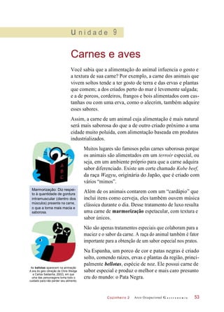 Cozinheiro 2
u n i d a d e 9
Carnes e aves
Você sabia que a alimentação do animal infuencia o gosto e
a textura de sua carne? Por exemplo, a carne dos animais que
vivem soltos tende a ter gosto de terra e das ervas e plantas
que comem; a dos criados perto do mar é levemente salgada;
e a de porcos, cordeiros, frangos e bois alimentados com cas-
tanhas ou com uma erva, como o alecrim, também adquire
esses sabores.
Assim, a carne de um animal cuja alimentação é mais natural
será mais saborosa do que a de outro criado próximo a uma
cidade muito poluída, com alimentação baseada em produtos
industrializados.
Muitos lugares são famosos pelas carnes saborosas porque
os animais são alimentados em um terroir especial, ou
seja, em um ambiente próprio para que a carne adquira
sabor diferenciado. Existe um corte chamado Kobe beef,
da raça Wagyu, originária do Japão, que é criado com
vários “mimos”.
Marmorização: Diz respei-
to à quantidade de gordura
intramuscular (dentro dos
músculos) presente na carne,
o que a torna mais macia e
saborosa.
Além de os animais contarem com um “cardápio” que
inclui itens como cerveja, eles também ouvem música
clássica durante o dia. Desse tratamento de luxo resulta
uma carne de marmorização espetacular, com textura e
sabor únicos.
Não são apenas tratamentos especiais que colaboram para a
maciez e o sabor da carne. A raça do animal também é fator
importante para a obtenção de um sabor especial nos pratos.
As bellotas aparecem na animação
A era do gelo (direção de Chris Wedge
e Carlos Saldanha, 2002), em que
uma das personagens toma todo o
cuidado para não perder seu alimento.
Na Espanha, um porco de cor e patas negras é criado
solto, comendo raízes, ervas e plantas da região, princi-
palmente bellotas, espécie de noz. Ele possui carne de
sabor especial e produz o melhor e mais caro presunto
cru do mundo: o Pata Negra.
Arco Ocupacional G a s t r o n o m i a 53
 