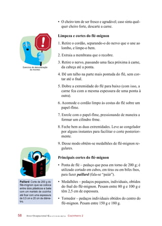 • O cheiro tem de ser fresco e agradável; caso sinta qual-
quer cheiro forte, descarte a carne.
Limpeza e cortes do flé-mignon
1. Retire o cordão, separando-o do nervo que o une ao
lombo, e limpe-o bem.
2. Extraia a membrana que o recobre.
3. Retire o nervo, passando uma faca próxima à carne,
Exercício de demonstração
do monitor.
cabeça
4. Dê um talho na parte mais pontuda do flé, sem cor-
tar até o fnal.
5. Dobre a extremidade do flé para baixo (com isso, a
carne fca com a mesma espessura de uma ponta à
outra).
6. Acomode o cordão limpo às costas do flé sobre um
papel-flme.
7. Enrole com o papel-flme, pressionando de maneira a
formar um cilindro frme.
8. Feche bem as duas extremidades. Leve ao congelador
por alguns instantes para facilitar o corte posterior-
mente.
9. Desse modo obtêm-se medalhões de flé-mignon re-
gulares.
Principais cortes do flé-mignon
• Ponta de flé – pedaço que pesa em torno de 200 g; é
utilizado cortado em cubos, em tiras ou em bifes fnos,
para fazer paillard (fala-se “paiár”).
Paillard: Corte de 200 g do
filé-mignon que se coloca
entre dois plásticos e bate
com um martelo de cozinha
até ficar com uma espessura
de 0,5 cm e 20 cm de diâme-
tro.
• Medalhões – pedaços pequenos, individuais, obtidos
do fnal do flé-mignon. Pesam entre 80 g e 100 g e
têm 2,5 cm de espessura.
• Tornedor – pedaços individuais obtidos do centro do
flé-mignon. Pesam entre 150 g e 180 g.
Arco Ocupacional G a s t r o n o m i a Cozinheiro 258
da até a ponta.
 
