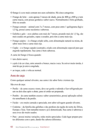 O frango é a ave mais comum nos usos culinários. Há cinco categorias:
• Frango de leite – com apenas 3 meses de idade, pesa de 400 g a 800 g e tem
carne macia, com pouca gordura e sabor suave. Normalmente é feito grelhado,
frito ou assado.
• Frango comum – animal com 3 a 7 meses, com peso entre 1 quilograma (kg) e
1,5 kg, possui carne suculenta e saborosa.
• Galinha e galo – aves adultas com mais de 7 meses, pesando mais de 1,5 kg, são
mais usadas em guisados, sopas e assados, pois têm a carne mais rija.
• Frango caipira – é o frango criado solto, com alimentação natural ou mista, de
sabor mais forte e carne mais rija.
• Capão – é o frango capado (castrado), criado com alimentação especial para que
engorde rapidamente. Sua carne é bem saborosa.
A carne de frango é fresca quando:
• tem cheiro suave;
• a pele é de cor clara, entre amarelo e branco, macia e seca. Se estiver muito úmida, é
sinal de que já esteve congelada;
• ao toque, cede e volta ao normal.
Aves de caça
Como qualquer animal silvestre, sua carne é de sabor forte e textura rija.
São aves de caça:
• Perdiz – de carne escura e tenra, deve ser gorda e redonda e fcar refrigerada por
um ou dois dias após o abate, para só então ser preparada.
• Pombo – de carne também escura e sabor característico, possui aplicação culiná-
ria semelhante à da perdiz.
• Faisão – ave muito carnuda e apreciada, tem sabor selvagem quando silvestre.
• Codorna – da família das galinhas e das perdizes da região do norte da África,
Europa e Ásia. Tem tamanho menor e já é domesticada. Sua carne é saborosa e
seus ovos são muito usados.
• Pato – possui muitas variações, todas muito apreciadas. Cada lugar prepara pra-
tos diferentes com o pato, dando-lhe sabores diferentes.
Arco Ocupacional G a s t r o n o m i a Cozinheiro 262
 