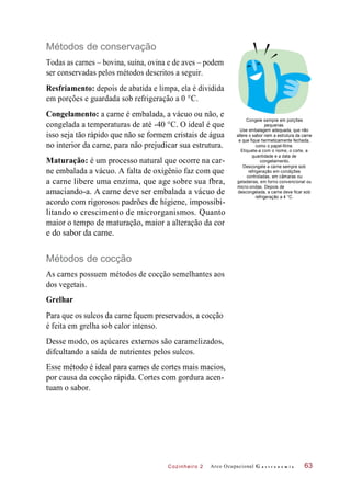 Cozinheiro 2
Métodos de conservação
Todas as carnes – bovina, suína, ovina e de aves – podem
ser conservadas pelos métodos descritos a seguir.
Resfriamento: depois de abatida e limpa, ela é dividida
em porções e guardada sob refrigeração a 0 °C.
Congelamento: a carne é embalada, a vácuo ou não, e
congelada a temperaturas de até -40 °C. O ideal é que
isso seja tão rápido que não se formem cristais de água
no interior da carne, para não prejudicar sua estrutura.
Maturação: é um processo natural que ocorre na car-
ne embalada a vácuo. A falta de oxigênio faz com que
a carne libere uma enzima, que age sobre sua fbra,
amaciando-a. A carne deve ser embalada a vácuo de
acordo com rigorosos padrões de higiene, impossibi-
litando o crescimento de microrganismos. Quanto
maior o tempo de maturação, maior a alteração da cor
e do sabor da carne.
Congele sempre em porções
pequenas.
Use embalagem adequada, que não
altere o sabor nem a estrutura da carne
e que fique hermeticamente fechada,
como o papel-filme.
Etiquete-a com o nome, o corte, a
quantidade e a data de
congelamento.
Descongele a carne sempre sob
refrigeração em condições
controladas, em câmaras ou
geladeiras, em forno convencional ou
micro-ondas. Depois de
descongelada, a carne deve ficar sob
refrigeração a 4 °C.
Métodos de cocção
As carnes possuem métodos de cocção semelhantes aos
dos vegetais.
Grelhar
Para que os sulcos da carne fquem preservados, a cocção
é feita em grelha sob calor intenso.
Desse modo, os açúcares externos são caramelizados,
difcultando a saída de nutrientes pelos sulcos.
Esse método é ideal para carnes de cortes mais macios,
por causa da cocção rápida. Cortes com gordura acen-
tuam o sabor.
Arco Ocupacional G a s t r o n o m i a 63
 