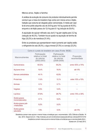 Cozinheiro 2
Menos arroz, feijão e farinha
A análise da evolução de consumo de produtos individualmente permite
concluir que a mesa do brasileiro hoje conta com menos arroz e feijão,
tradição que costuma ser elogiada pelos nutricionistas. A média per capi-
ta de arroz polido adquirido caiu de 24,6 kg para 14,6 kg (queda de 40,5%),
enquanto a de feijão passou de 12,4 kg para 9,1 kg (redução de 26,4%).
A aquisição de açúcar refinado caiu de 6,1 kg per capita para 3,2 kg
(redução de 48,3%). Também houve queda na aquisição de farinha de
trigo (33,2%) e de mandioca (31,4%).
Entre os produtos que apresentaram maior aumento per capita estão
o refrigerante de cola (39,3%), a água mineral (27,5%) e a cerveja (23,2%).
Brasileiros comem mais açúcar e menos frutas e hortaliças que o recomendado. UOL Ciência e Saúde, 16
dez. 2010. Disponível em: <http://noticias.uol.com.br/ultnot/cienciaesaude/ultimas-noticias/2010/12/16/
brasileiros-comem-mais-acucar-e-menos-frutas-e-hortalicas-que-o-recomendado.jhtm>.
Acesso em: 23 maio 2012.
Arco Ocupacional G a s t r o n o m i a 11
Como é o prato do brasileiro em casa (Fonte: IBGE)
Macronutrientes
Participação
relativa no total
de calorias
(2002-2003)
Participação
relativa no total
de calorias
(2008-2009)
Proporção
recomendada
Carboidratos 60,6% 59,2% entre 55% e 75%
Açúcares livres 16,4% 16,4% até 10%
Demais carboidratos 44,1% 42,9% –
Proteínas 11,6% 12,1% entre 10% a 15%
Animais 6,1% 6,7 % –
Vegetais 5,5% 5,4% –
Lipídios 27,8% 28,7% entre 15% e 30%
Ácidos graxos
monoinsaturados
8,7 % 9,2% –
Ácidos graxos poli-
-insaturados
9,2% 9,2% –
Ácidos graxos
saturados
7,9% 8,3% até 10%
 