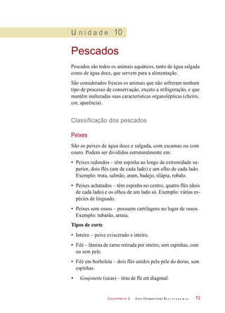 Cozinheiro 2
u n i d a d e 10
Pescados
Pescados são todos os animais aquáticos, tanto de água salgada
como de água doce, que servem para a alimentação.
São considerados frescos os animais que não sofreram nenhum
tipo de processo de conservação, exceto a refrigeração, e que
mantêm inalteradas suas características organolépticas (cheiro,
cor, aparência).
Classificação dos pescados
Peixes
São os peixes de água doce e salgada, com escamas ou com
couro. Podem ser divididos estruturalmente em:
• Peixes redondos – têm espinha ao longo da extremidade su-
perior, dois flés (um de cada lado) e um olho de cada lado.
Exemplo: truta, salmão, atum, badejo, tilápia, robalo.
• Peixes achatados – têm espinha no centro, quatro flés (dois
de cada lado) e os olhos de um lado só. Exemplo: várias es-
pécies de linguado.
• Peixes sem ossos – possuem cartilagens no lugar de ossos.
Exemplo: tubarão, arraia.
Tipos de corte
• Inteiro – peixe eviscerado e inteiro.
• Filé – lâmina de carne retirada por inteiro, sem espinhas, com
ou sem pele.
• Filé em borboleta – dois flés unidos pela pele do dorso, sem
espinhas.
• Goujonette (iscas) – tiras de flé em diagonal.
Arco Ocupacional G a s t r o n o m i a 73
 