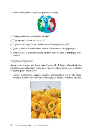 •
2. Procure no dicionário as palavras que você assinalou.
3. Em grupo, discutam as seguintes questões:
a) O que compreenderam sobre o texto?
b) O que deve ser ingerido para se obter uma alimentação saudável?
c) Qual é o papel do cozinheiro nos hábitos alimentares de uma população?
d) Que medidas o cozinheiro pode adotar visando a uma alimentação mais
saudável?
Preparos saudáveis
As cores dos vegetais, das frutas e dos legumes são defnidas pelas substâncias
que eles contêm, chamadas pigmentos, e podem indicar como esses alimentos
colaboram para a nossa saúde.
Luteína – pigmento dos vegetais amarelos, que fazem bem para a visão e para
o coração e fortalecem o sistema imunológico. Exemplo: pimentão amarelo.
Arco Ocupacional G a s t r o n o m i a Cozinheiro 212
©FotosearchRM/Easypix
 