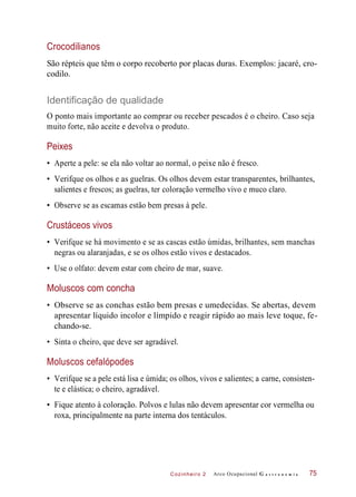 Cozinheiro 2
Crocodilianos
São répteis que têm o corpo recoberto por placas duras. Exemplos: jacaré, cro-
codilo.
Identificação de qualidade
O ponto mais importante ao comprar ou receber pescados é o cheiro. Caso seja
muito forte, não aceite e devolva o produto.
Peixes
• Aperte a pele: se ela não voltar ao normal, o peixe não é fresco.
• Verifque os olhos e as guelras. Os olhos devem estar transparentes, brilhantes,
salientes e frescos; as guelras, ter coloração vermelho vivo e muco claro.
• Observe se as escamas estão bem presas à pele.
Crustáceos vivos
• Verifque se há movimento e se as cascas estão úmidas, brilhantes, sem manchas
negras ou alaranjadas, e se os olhos estão vivos e destacados.
• Use o olfato: devem estar com cheiro de mar, suave.
Moluscos com concha
• Observe se as conchas estão bem presas e umedecidas. Se abertas, devem
apresentar líquido incolor e límpido e reagir rápido ao mais leve toque, fe-
chando-se.
• Sinta o cheiro, que deve ser agradável.
Moluscos cefalópodes
• Verifque se a pele está lisa e úmida; os olhos, vivos e salientes; a carne, consisten-
te e elástica; o cheiro, agradável.
• Fique atento à coloração. Polvos e lulas não devem apresentar cor vermelha ou
roxa, principalmente na parte interna dos tentáculos.
Arco Ocupacional G a s t r o n o m i a 75
 
