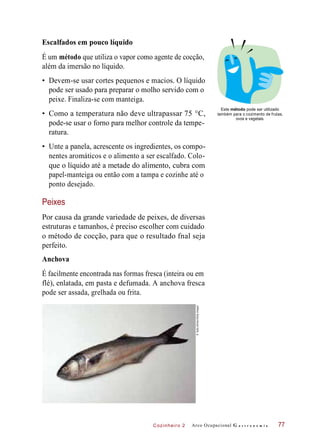 Cozinheiro 2
Escalfados em pouco líquido
É um método que utiliza o vapor como agente de cocção,
além da imersão no líquido.
• Devem-se usar cortes pequenos e macios. O líquido
pode ser usado para preparar o molho servido com o
peixe. Finaliza-se com manteiga.
• Como a temperatura não deve ultrapassar 75 °C,
pode-se usar o forno para melhor controle da tempe-
ratura.
Este método pode ser utilizado
também para o cozimento de frutas,
ovos e vegetais.
• Unte a panela, acrescente os ingredientes, os compo-
nentes aromáticos e o alimento a ser escalfado. Colo-
que o líquido até a metade do alimento, cubra com
papel-manteiga ou então com a tampa e cozinhe até o
ponto desejado.
Peixes
Por causa da grande variedade de peixes, de diversas
estruturas e tamanhos, é preciso escolher com cuidado
o método de cocção, para que o resultado fnal seja
perfeito.
Anchova
É facilmente encontrada nas formas fresca (inteira ou em
flé), enlatada, em pasta e defumada. A anchova fresca
pode ser assada, grelhada ou frita.
Arco Ocupacional G a s t r o n o m i a 77
©SallyUllman/GettyImages
 