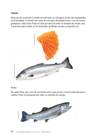 Salmão
Hoje em dia a maioria é criada em cativeiro; os selvagens já não são encontrados
com facilidade. O salmão tem carne de coloração alaranjada muito viva, de textura
gordurosa e sabor forte. Pode ser feito por meio de todos os métodos de cocção, mas
é mais bem aproveitado se for defumado, grelhado, assado ou ingerido cru.
De carne frme, que varia da cor branca até o rosa-escuro, é muito parecida com o
salmão. Pode ser preparada por todos os métodos de cocção.
Arco Ocupacional G a s t r o n o m i a Cozinheiro 280
Tr ut a
©EddWestmacott/Alamy/OtherImages
©Inspirestock/Inmagine/Diomedia
©MelindaFawver/123RF
 