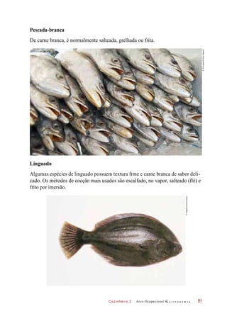 Cozinheiro 2
Pescada-branca
De carne branca, é normalmente salteada, grelhada ou frita.
Linguado
Algumas espécies de linguado possuem textura frme e carne branca de sabor deli-
cado. Os métodos de cocção mais usados são escalfado, no vapor, salteado (flé) e
frito por imersão.
Arco Ocupacional G a s t r o n o m i a 81
©ZéZuppani/PulsarImagens
©ImageSource/Diomedia
 
