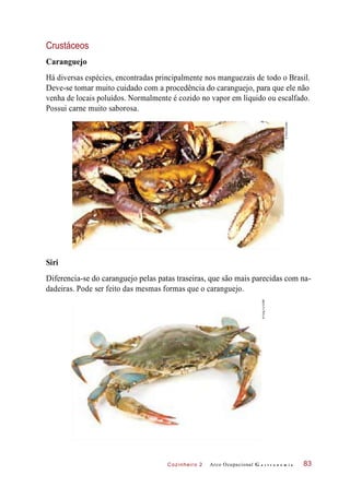 Cozinheiro 2
Crustáceos
Caranguejo
Há diversas espécies, encontradas principalmente nos manguezais de todo o Brasil.
Deve-se tomar muito cuidado com a procedência do caranguejo, para que ele não
venha de locais poluídos. Normalmente é cozido no vapor em líquido ou escalfado.
Possui carne muito saborosa.
Diferencia-se do caranguejo pelas patas traseiras, que são mais parecidas com na-
dadeiras. Pode ser feito das mesmas formas que o caranguejo.
Arco Ocupacional G a s t r o n o m i a 83
Siri
©PauloSavala
©FengYu/123RF
 