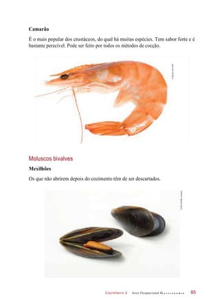 Cozinheiro 2
Camarão
É o mais popular dos crustáceos, do qual há muitas espécies. Tem sabor forte e é
bastante perecível. Pode ser feito por todos os métodos de cocção.
Moluscos bivalves
Mexilhões
Os que não abrirem depois do cozimento têm de ser descartados.
Arco Ocupacional G a s t r o n o m i a 85
©Aguirre_mar/123RF
©ARCO/PfeifferJ/Easypix
 