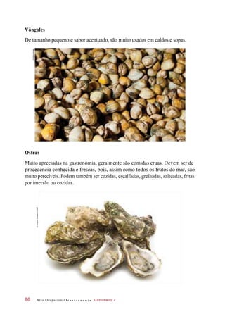 Vôngoles
De tamanho pequeno e sabor acentuado, são muito usados em caldos e sopas.
Ostras
Muito apreciadas na gastronomia, geralmente são comidas cruas. Devem ser de
procedência conhecida e frescas, pois, assim como todos os frutos do mar, são
muito perecíveis. Podem também ser cozidas, escalfadas, grelhadas, salteadas, fritas
por imersão ou cozidas.
Arco Ocupacional G a s t r o n o m i a Cozinheiro 286
©PauloSavala
©AndrjussSoldatovs/123RF
 