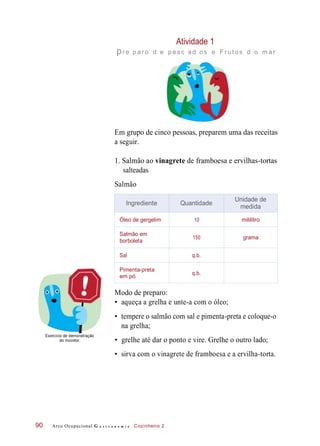Atividade 1
pr e p ar o d e p es c ad os e F r ut os d o m ar
Em grupo de cinco pessoas, preparem uma das receitas
a seguir.
1. Salmão ao vinagrete de framboesa e ervilhas-tortas
salteadas
Salmão
Modo de preparo:
• aqueça a grelha e unte-a com o óleo;
• tempere o salmão com sal e pimenta-preta e coloque-o
na grelha;
Exercício de demonstração
do monitor. • grelhe até dar o ponto e vire. Grelhe o outro lado;
• sirva com o vinagrete de framboesa e a ervilha-torta.
Arco Ocupacional G a s t r o n o m i a Cozinheiro 290
Ingrediente Quantidade
Unidade de
medida
Óleo de gergelim 10 mililitro
Salmão em
borboleta
150 grama
Sal q.b.
Pimenta-preta
em pó
q.b.
 