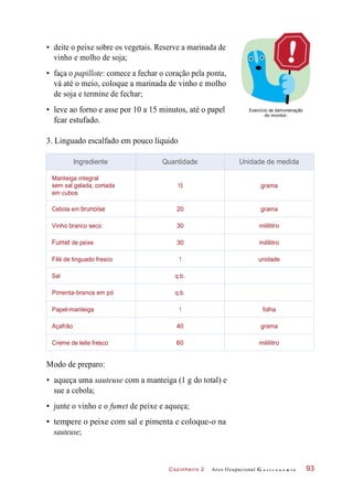 Cozinheiro 2
• deite o peixe sobre os vegetais. Reserve a marinada de
vinho e molho de soja;
• faça o papillote: comece a fechar o coração pela ponta,
vá até o meio, coloque a marinada de vinho e molho
de soja e termine de fechar;
• leve ao forno e asse por 10 a 15 minutos, até o papel
fcar estufado.
Exercício de demonstração
do monitor.
3. Linguado escalfado em pouco líquido
Modo de preparo:
• aqueça uma sauteuse com a manteiga (1 g do total) e
sue a cebola;
• junte o vinho e o fumet de peixe e aqueça;
• tempere o peixe com sal e pimenta e coloque-o na
sauteuse;
Arco Ocupacional G a s t r o n o m i a 93
Ingrediente Quantidade Unidade de medida
Manteiga integral
sem sal gelada, cortada
em cubos
15 grama
Cebola em brunoise 20 grama
Vinho branco seco 30 mililitro
Fumet de peixe 30 mililitro
Filé de linguado fresco 1 unidade
Sal q.b.
Pimenta-branca em pó q.b.
Papel-manteiga 1 folha
Açafrão 40 grama
Creme de leite fresco 60 mililitro
 