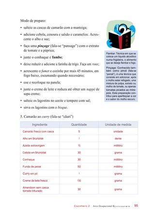 Cozinheiro 2
Modo de preparo:
• salteie as cascas de camarão com a manteiga;
• adicione cebola, cenoura e salsão e caramelize. Acres-
cente o alho e sue;
• faça uma pinçage (fala-se “pansage”) com o extrato
de tomate e a páprica;
• junte o conhaque e fambe;
• deixe reduzir e adicione a farinha de trigo. Faça um roux;
Flambar: Técnica em que se
coloca um líquido alcoólico
numa frigideira, o alimento
que se deseja flambar e fogo.
• acrescente o fumet e cozinhe por mais 45 minutos, em
fogo baixo, escumando quando necessário;
• coe e recoloque na panela;
• junte o creme de leite e reduza até obter um nappé de
sopa creme;
• salteie os lagostins no azeite e tempere com sal;
Pinçage: Conhecido tam-
bém como pincé (fala-se
“pansê”), é uma técnica que
consiste em adicionar, após
o molho estar refogado, uma
mistura de polpa, extrato ou
molho de tomate, ou apenas
tomates picados ao mire-
poix. Esta preparação con-
tribui para aperfeiçoar a cor
e o sabor do molho escuro.
• sirva os lagostins com o bisque.
5. Camarão ao curry (fala-se “cãuri”)
Arco Ocupacional G a s t r o n o m i a 95
Ingrediente Quantidade Unidade de medida
Camarão fresco com casca 5 unidade
Alho em brunoise 1 dente
Azeite extravirgem 15 mililitro
Cebola em brunoise 30 grama
Conhaque 30 mililitro
Fundo de peixe 50 mililitro
Curry em pó 1 grama
Creme de leite fresco 150 grama
Amendoim sem casca
torrado triturado
30 grama
 