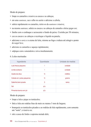 Modo de preparo:
• limpe os camarões e reserve as cascas e as cabeças;
• em uma sauteuse, sue o alho no azeite e adicione a cebola;
• salteie rapidamente os camarões, retire-os da sauteuse e reserve;
• na mesma sauteuse, salteie as cascas e as cabeças de camarão e deixe pegar cor;
• fambe com o conhaque e acrescente o fundo de peixe. Cozinhe por 30 minutos;
• coe as cascas e as cabeças e recoloque o líquido na panela;
• adicione o curry e o creme de leite, retorne ao fogo e reduza até atingir o ponto
de nappé leve;
• adicione os camarões e aqueça rapidamente;
• salpique com o amendoim e sirva imediatamente.
6. Lulas marinadas
Modo de preparo:
• limpe a lula e pique os tentáculos;
• fatie a lula em rodelas fnas de mais ou menos 3 mm de largura;
• branqueie os tentáculos picados e as rodelas de lula rapidamente, com somente
um “susto”, e reserve-os;
• rale a casca do limão e esprema metade dele;
Arco Ocupacional G a s t r o n o m i a Cozinheiro 296
Ingrediente Quantidade Unidade de medida
Lula fresca pequena 1 unidade
Limão-siciliano 1 unidade
Azeite de oliva 15 mililitro
Cebola em cubos pequenos 15 grama
Salsinha bem picada 3 ramo
Sal q.b.
Pimenta-branca em pó q.b.
 