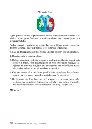 Atividade final
Agora que você conhece os procedimentos básicos adotados em uma cozinha e sabe
várias receitas, que tal fnalizar o curso oferecendo um almoço ou um jantar para
alguns convidados?
Toda a turma deve participar do projeto. Por isso, o diálogo com os colegas e o
respeito na hora de ouvir a opinião de todos são muito importantes.
1. Cada um de vocês convidará duas pessoas. Calculem o número total de convidados.
2. Decidam o dia, o horário e o local.
3. Defnam o prato que vocês vão preparar, levando em consideração o que é mais
acessível na região. Vocês podem escolher um prato típico de sua cidade, de sua
região ou até mesmo do país, fazer uma pesquisa com seus conhecidos ou buscar
informações na internet, no laboratório de informática.
4. Com a receita em mãos, calculem a quantidade dos ingredientes de acordo com
o número de convidados e providenciem tudo o que for necessário.
5. Dividam as tarefas. O melhor é que vocês se organizem em grupos, como estão
acostumados, e que cada um deles seja responsável por uma parte da preparação.
Não esqueçam do mise en place e mantenham tudo limpo e organizado.
Mãos à obra!
Arco Ocupacional G a s t r o n o m i a Cozinheiro 2100
 