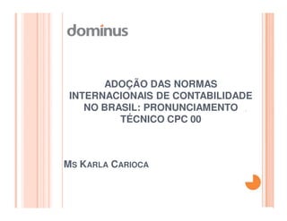 ADOÇÃO DAS NORMAS
 INTERNACIONAIS DE CONTABILIDADE
    NO BRASIL: PRONUNCIAMENTO
          TÉCNICO CPC 00



MS KARLA CARIOCA
 