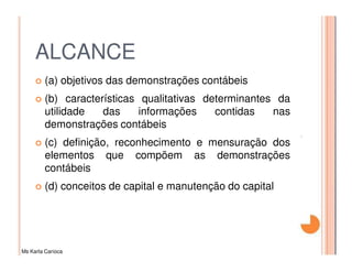 ALCANCE
         (a) objetivos das demonstrações contábeis
         (b) características qualitativas determinantes da
         utilidade   das     informações    contidas   nas
         demonstrações contábeis
         (c) definição, reconhecimento e mensuração dos
         elementos que compõem as demonstrações
         contábeis
         (d) conceitos de capital e manutenção do capital




Ms Karla Carioca
 