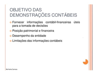 OBJETIVO DAS
     DEMONSTRAÇÕES CONTÁBEIS
         Fornecer informações contábil-financeiras úteis
         para a tomada de decisões
         Posição patrimonial e financeira
         Desempenho da entidade
         Limitações das informações contábeis




Ms Karla Carioca
 