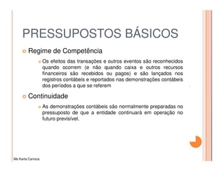 PRESSUPOSTOS BÁSICOS
         Regime de Competência
                   Os efeitos das transações e outros eventos são reconhecidos
                   quando ocorrem (e não quando caixa e outros recursos
                   financeiros são recebidos ou pagos) e são lançados nos
                   registros contábeis e reportados nas demonstrações contábeis
                   dos períodos a que se referem

         Continuidade
                   As demonstrações contábeis são normalmente preparadas no
                   pressuposto de que a entidade continuará em operação no
                   futuro previsível.




Ms Karla Carioca
 