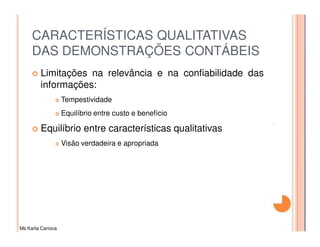 CARACTERÍSTICAS QUALITATIVAS
     DAS DEMONSTRAÇÕES CONTÁBEIS
         Limitações na relevância e na confiabilidade das
         informações:
                   Tempestividade
                   Equilíbrio entre custo e benefício

         Equilíbrio entre características qualitativas
                   Visão verdadeira e apropriada




Ms Karla Carioca
 