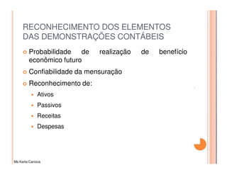 RECONHECIMENTO DOS ELEMENTOS
     DAS DEMONSTRAÇÕES CONTÁBEIS
         Probabilidade   de   realização   de   benefício
         econômico futuro
         Confiabilidade da mensuração
         Reconhecimento de:
              Ativos
              Passivos
              Receitas
              Despesas




Ms Karla Carioca
 