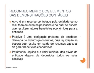RECONHECIMENTO DOS ELEMENTOS
     DAS DEMONSTRAÇÕES CONTÁBEIS
         Ativo é um recurso controlado pela entidade como
         resultado de eventos passados e do qual se espera
         que resultem futuros benefícios econômicos para a
         entidade
         Passivo é uma obrigação presente da entidade,
         derivada de eventos já ocorridos, cuja liquidação se
         espera que resulte em saída de recursos capazes
         de gerar benefícios econômicos
         Patrimônio Líquido é o valor residual dos ativos da
         entidade depois de deduzidos todos os seus
         passivos

Ms Karla Carioca
 