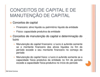 CONCEITOS DE CAPITAL E DE
     MANUTENÇÃO DE CAPITAL
         Conceitos de capital
              Financeiro: ativo líquido ou patrimônio líquido da entidade
              Físico: capacidade produtiva da entidade
         Conceitos de manutenção do capital e determinação do
         lucro
              Manutenção do capital financeiro: o lucro é auferido somente
              se o montante financeiro dos ativos líquidos no fim do
              período excede o seu montante financeiro no começo do
              período
              Manutenção do capital físico: o lucro é auferido somente se a
              capacidade física produtiva da entidade no fim do período
              excede a capacidade física produtiva no início do período


Ms Karla Carioca
 