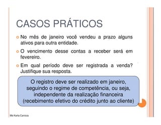 CASOS PRÁTICOS
         No mês de janeiro você vendeu a prazo alguns
         ativos para outra entidade.
         O vencimento desse contas a receber será em
         fevereiro.
         Em qual período deve ser registrada a venda?
         Justifique sua resposta.

               O registro deve ser realizado em janeiro,
             seguindo o regime de competência, ou seja,
                independente da realização financeira
           (recebimento efetivo do crédito junto ao cliente)

Ms Karla Carioca
 