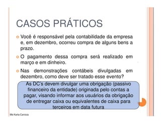 CASOS PRÁTICOS
         Você é responsável pela contabilidade da empresa
         e, em dezembro, ocorreu compra de alguns bens a
         prazo.
         O pagamento dessa compra será realizado em
         março e em dinheiro.
         Nas demonstrações contábeis divulgadas em
         dezembro, como deve ser tratado esse evento?
           As DC’s devem divulgar uma obrigação (passivo
            financeiro da entidade) originada pelo contas a
          pagar, visando informar aos usuários da obrigação
           de entregar caixa ou equivalentes de caixa para
                        terceiros em data futura
Ms Karla Carioca
 