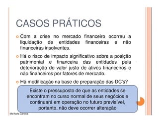 CASOS PRÁTICOS
         Com a crise no mercado financeiro ocorreu a
         liquidação de entidades financeiras e não
         financeiras insolventes.
         Há o risco de impacto significativo sobre a posição
         patrimonial e financeira das entidades pela
         deterioração do valor justo de ativos financeiros e
         não financeiros por fatores de mercado.
         Há modificação na base de preparação das DC’s?
               Existe o pressuposto de que as entidades se
              encontram no curso normal de seus negócios e
               continuará em operação no futuro previsível,
                   portanto, não deve ocorrer alteração
Ms Karla Carioca
 