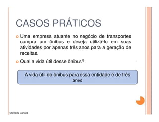 CASOS PRÁTICOS
         Uma empresa atuante no negócio de transportes
         compra um ônibus e deseja utilizá-lo em suas
         atividades por apenas três anos para a geração de
         receitas.
         Qual a vida útil desse ônibus?

             A vida útil do ônibus para essa entidade é de três
                                    anos




Ms Karla Carioca
 