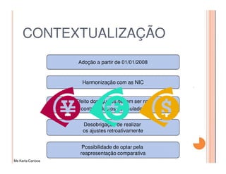 CONTEXTUALIZAÇÃO
                    Adoção a partir de 01/01/2008


                     Harmonização com as NIC


                   Efeito dos ajustes devem ser na
                     conta de lucros acumulados


                     Desobrigação de realizar
                     os ajustes retroativamente


                     Possibilidade de optar pela
                    reapresentação comparativa
Ms Karla Carioca
 