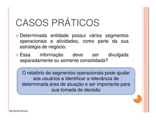 CASOS PRÁTICOS
         Determinada entidade possui vários segmentos
         operacionais e atividades, como parte da sua
         estratégia de negócio.
         Essa    informação   deve     ser     divulgada
         separadamente ou somente consolidada?

          O relatório de segmentos operacionais pode ajudar
               aos usuários a identificar a relevância de
          determinada área de atuação e ser importante para
                         sua tomada de decisão



Ms Karla Carioca
 